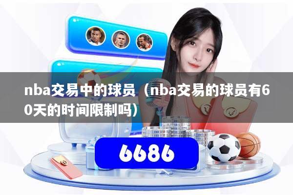 nba交易中的球员（nba交易的球员有60天的时间限制吗）