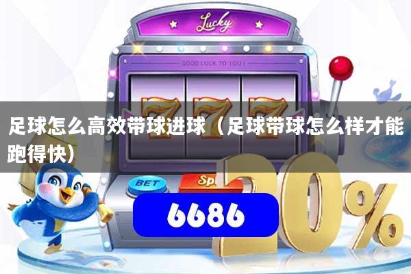 足球怎么高效带球进球（足球带球怎么样才能跑得快）